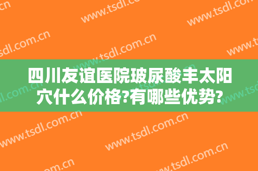 四川友谊医院玻尿酸丰太阳穴什么价格?有哪些优势?