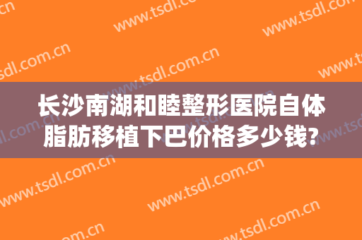 长沙南湖和睦整形医院自体脂肪移植下巴价格多少钱?怎么样?(长沙南湖整形医院简介)