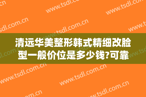 清远华美整形韩式精细改脸型一般价位是多少钱?可靠吗?(华美微整形)