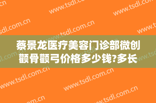蔡景龙医疗美容门诊部微创颧骨颧弓价格多少钱?多长时间恢复?(蔡景龙医疗美容门诊部怎么样)