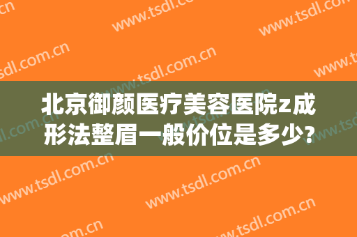 北京御颜医疗美容医院z成形法整眉一般价位是多少?贵不贵?(北京金脂御颜医疗整形医院)