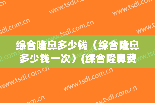 综合隆鼻多少钱（综合隆鼻多少钱一次）(综合隆鼻费用)