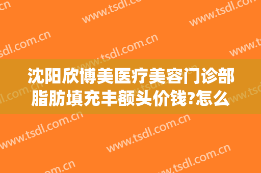 沈阳欣博美医疗美容门诊部脂肪填充丰额头价钱?怎么样?(沈阳欣悦整形)