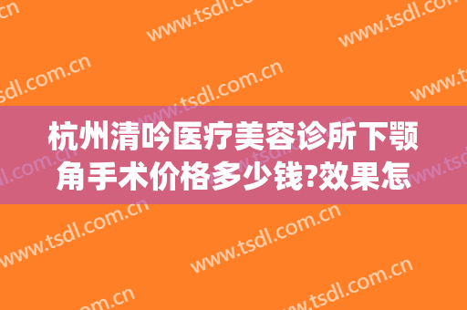 杭州清吟医疗美容诊所下颚角手术价格多少钱?效果怎么样?(杭州做下颌角哪里好)