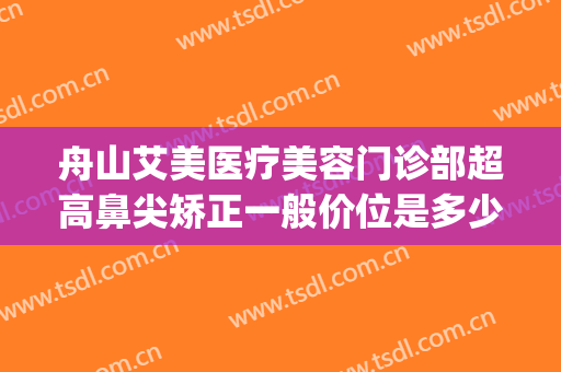 舟山艾美医疗美容门诊部超高鼻尖矫正一般价位是多少钱?靠谱吗?(舟山艾美医学美容怎么样)