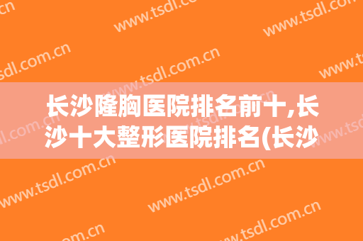 长沙隆胸医院排名前十,长沙十大整形医院排名(长沙排名第一的整形医院)