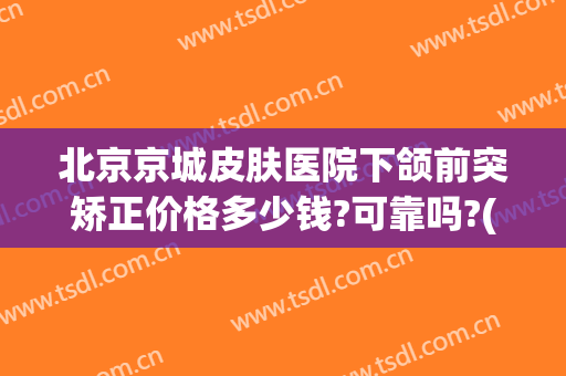 北京京城皮肤医院下颌前突矫正价格多少钱?可靠吗?(上颌骨前突矫正多少钱)