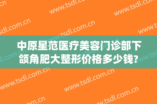 中原星范医疗美容门诊部下颌角肥大整形价格多少钱?效果怎么样?(颌面部微整形)