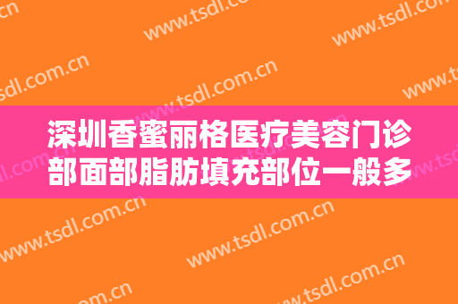 深圳香蜜丽格医疗美容门诊部面部脂肪填充部位一般多少费用?需要多久恢复?