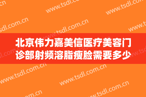 北京伟力嘉美信医疗美容门诊部射频溶脂瘦脸需要多少费用?怎么样?(嘉美医疗整形怎么样)