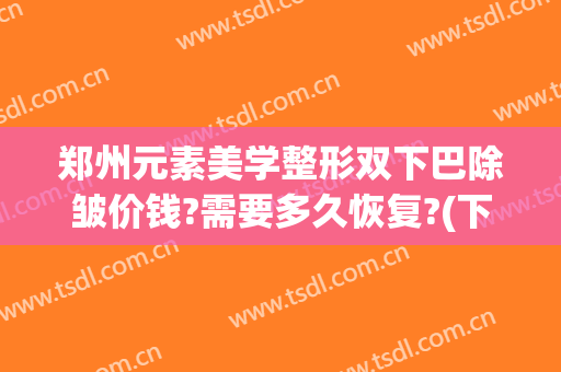 郑州元素美学整形双下巴除皱价钱?需要多久恢复?(下巴美容整形价格)