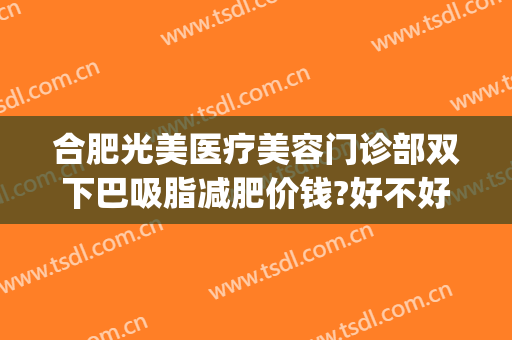 合肥光美医疗美容门诊部双下巴吸脂减肥价钱?好不好?(合肥吸脂哪家医院效果好)