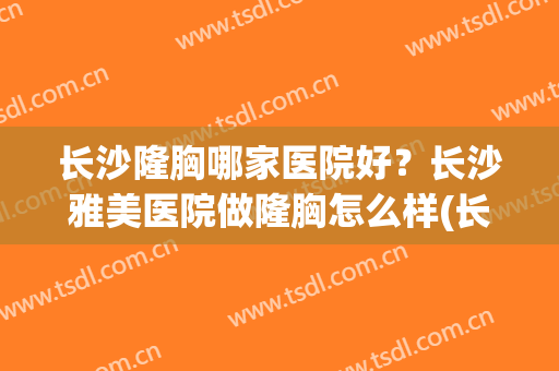 长沙隆胸哪家医院好？长沙雅美医院做隆胸怎么样(长沙哪个医院隆胸)