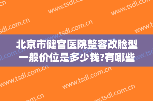 北京市健宫医院整容改脸型一般价位是多少钱?有哪些优势?(健宫医院手术水平)