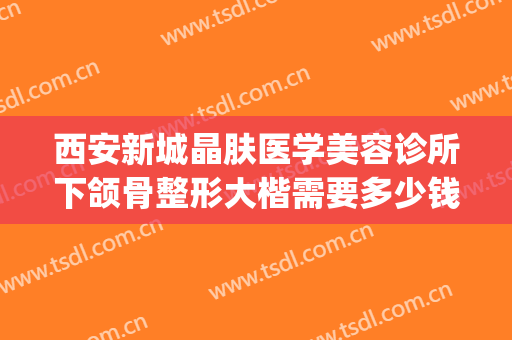 西安新城晶肤医学美容诊所下颌骨整形大楷需要多少钱?好不好?(西安晶肤医学美容医院正规吗)