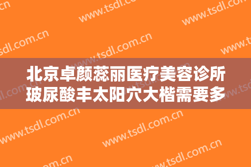 北京卓颜蕊丽医疗美容诊所玻尿酸丰太阳穴大楷需要多少钱?多长时间恢复?