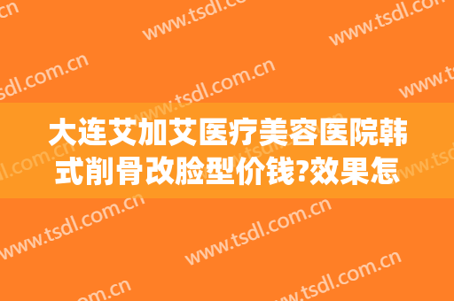 大连艾加艾医疗美容医院韩式削骨改脸型价钱?效果怎么样?(艾加艾整形美容医院)