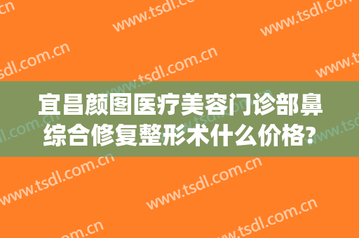 宜昌颜图医疗美容门诊部鼻综合修复整形术什么价格?可靠吗?(宜昌医美整形美容医院)