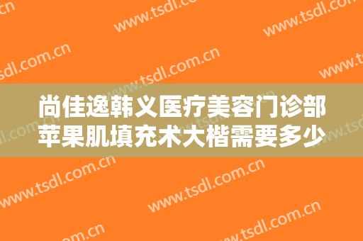 尚佳逸韩义医疗美容门诊部苹果肌填充术大楷需要多少费用?有哪些优势?