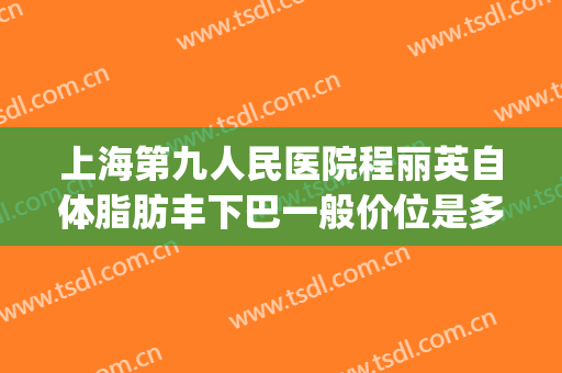 上海第九人民医院程丽英自体脂肪丰下巴一般价位是多少钱?靠谱吗?(上海九院自体脂肪填充价格)