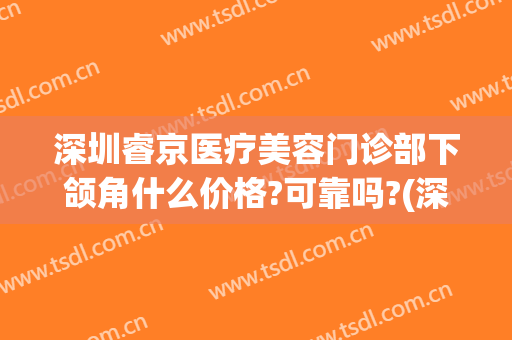 深圳睿京医疗美容门诊部下颌角什么价格?可靠吗?(深圳睿美医疗美容诊所)