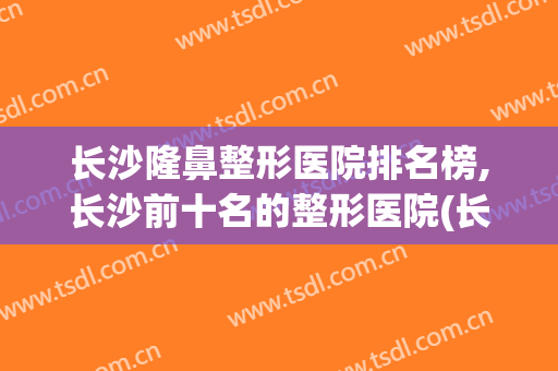长沙隆鼻整形医院排名榜,长沙前十名的整形医院(长沙隆鼻比较出名的医院前三)