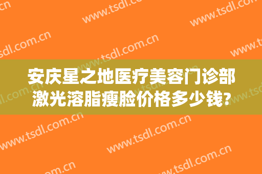 安庆星之地医疗美容门诊部激光溶脂瘦脸价格多少钱?可靠吗?(星医汇医疗美容吸脂怎么样)