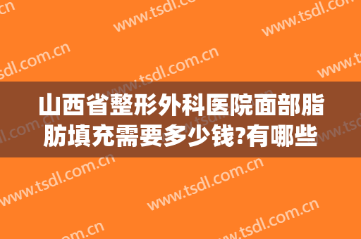 山西省整形外科医院面部脂肪填充需要多少钱?有哪些优势?(太原面部填充哪个医院好)