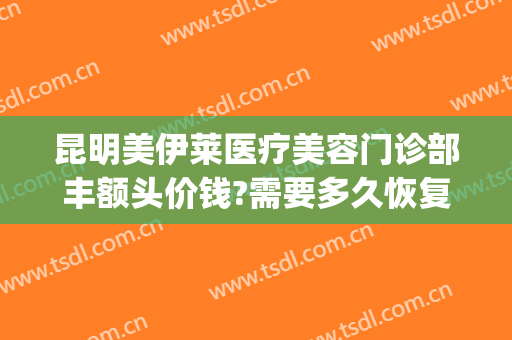 昆明美伊莱医疗美容门诊部丰额头价钱?需要多久恢复?(昆明美莱整形美容电话号码)