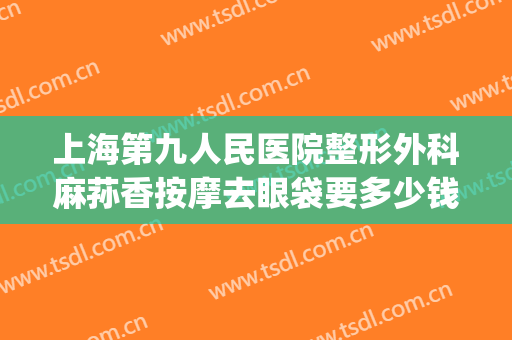 上海第九人民医院整形外科麻荪香按摩去眼袋要多少钱?好不好?(上海第九人民医院开眼袋多少钱)