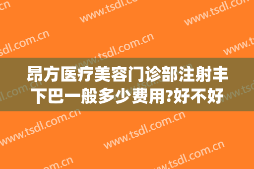 昂方医疗美容门诊部注射丰下巴一般多少费用?好不好?(注射隆下巴大概需要多少钱)