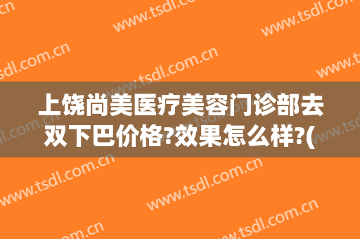 上饶尚美医疗美容门诊部去双下巴价格?效果怎么样?(上饶医美整形)