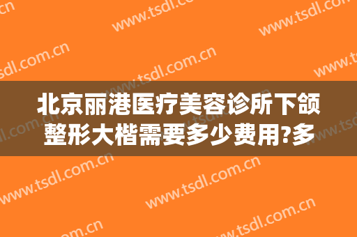北京丽港医疗美容诊所下颌整形大楷需要多少费用?多长时间恢复?(北京丽港整形医院怎么样)