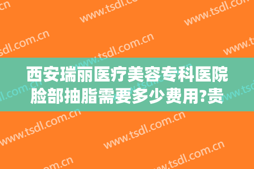 西安瑞丽医疗美容专科医院脸部抽脂需要多少费用?贵不贵?(西安在美容院抽脂多少钱)