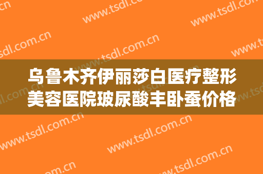 乌鲁木齐伊丽莎白医疗整形美容医院玻尿酸丰卧蚕价格?怎么样?(乌鲁木齐伊莉莎整容医院)