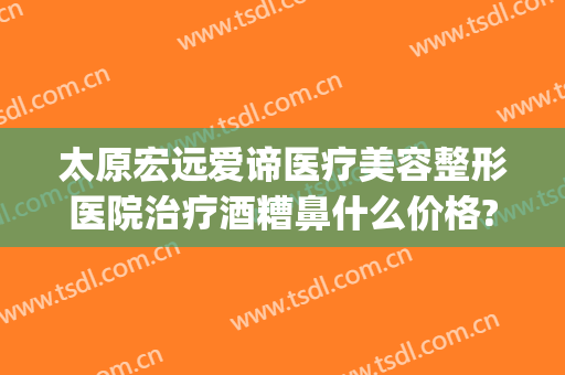 太原宏远爱谛医疗美容整形医院治疗酒糟鼻什么价格?效果怎么样?(太原宏远爱谛医疗美容门诊部)