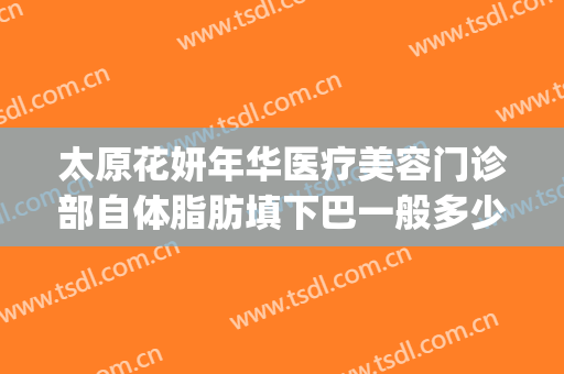 太原花妍年华医疗美容门诊部自体脂肪填下巴一般多少钱?怎么样?(太原妍美医疗整形)
