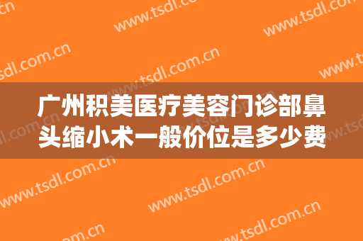 广州积美医疗美容门诊部鼻头缩小术一般价位是多少费用?可靠吗?(广州鼻部美容整形医院)