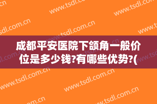 成都平安医院下颌角一般价位是多少钱?有哪些优势?(成都做下颌角哪里好)