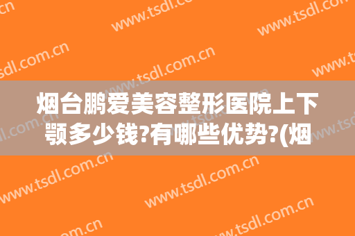 烟台鹏爱美容整形医院上下颚多少钱?有哪些优势?(烟台鹏爱整形美容医院正规吗)