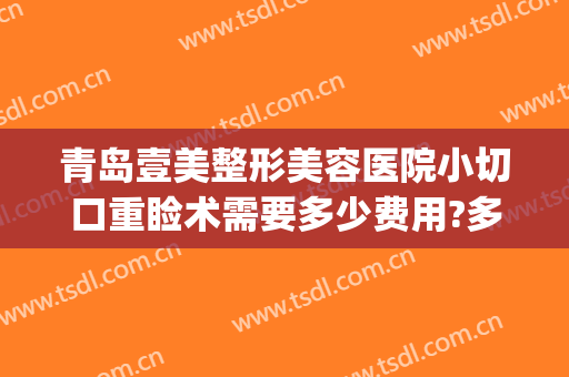 青岛壹美整形美容医院小切口重睑术需要多少费用?多长时间恢复?(青岛壹美美容医院好不)