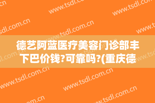 德艺阿蓝医疗美容门诊部丰下巴价钱?可靠吗?(重庆德艺阿蓝医疗美容门诊部)