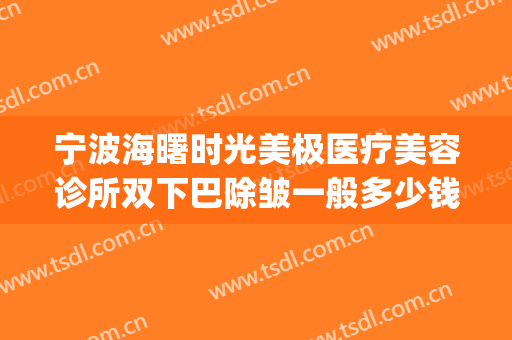宁波海曙时光美极医疗美容诊所双下巴除皱一般多少钱?好不好?(宁波面部整形费用)