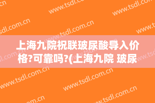 上海九院祝联玻尿酸导入价格?可靠吗?(上海九院 玻尿酸)