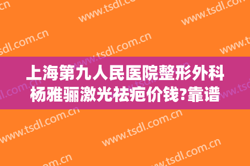 上海第九人民医院整形外科杨雅骊激光祛疤价钱?靠谱吗?(上海第九整形美容医院祛疤)