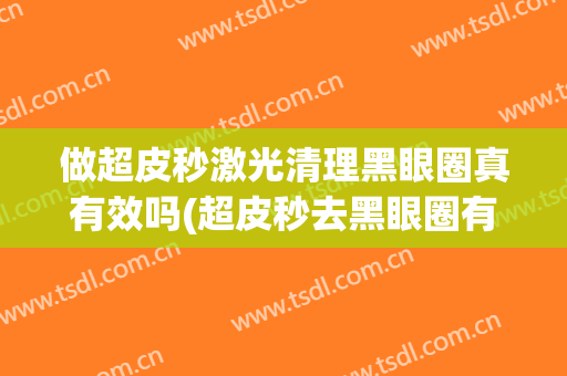 做超皮秒激光清理黑眼圈真有效吗(超皮秒去黑眼圈有用吗)