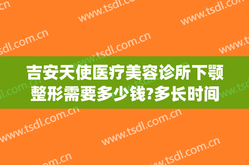 吉安天使医疗美容诊所下颚整形需要多少钱?多长时间恢复?(吉安天使整形医院好不好)
