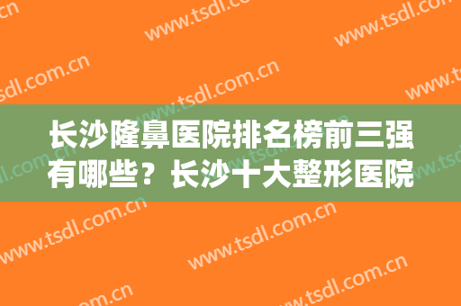 长沙隆鼻医院排名榜前三强有哪些？长沙十大整形医院排名(长沙隆鼻的医院排名)