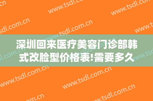 深圳回来医疗美容门诊部韩式改脸型价格表!需要多久恢复?(深圳韩式美容整形医院)