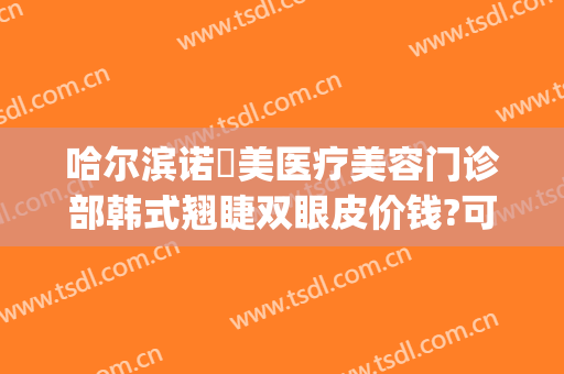 哈尔滨诺嬄美医疗美容门诊部韩式翘睫双眼皮价钱?可靠吗?(哈尔滨斯美诺整形医院)